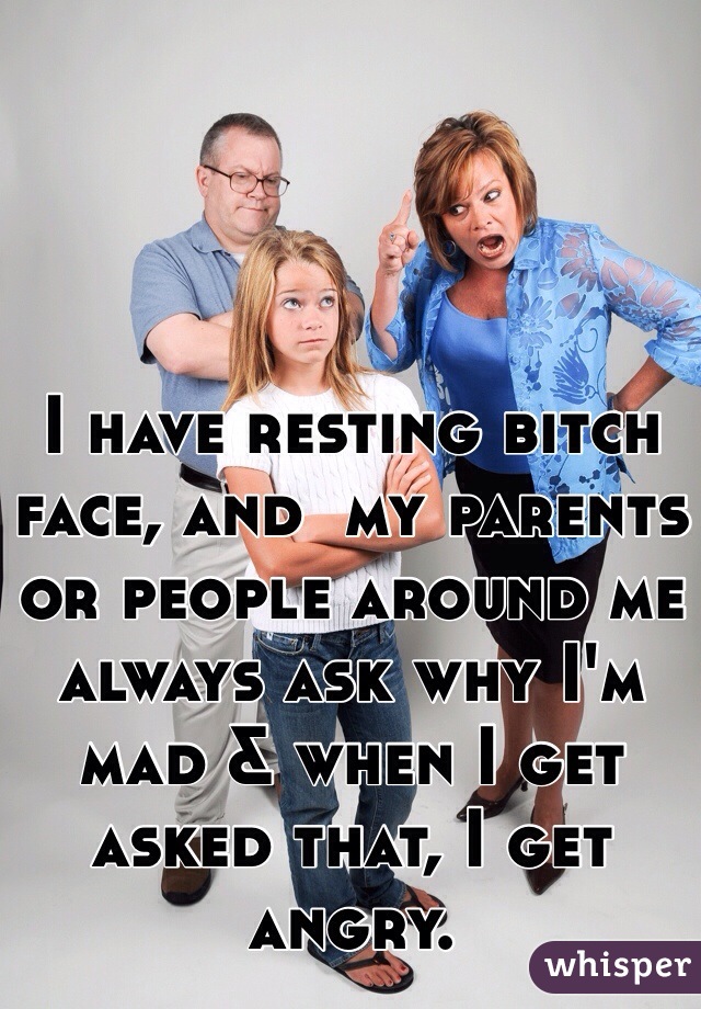 I have resting bitch face, and  my parents or people around me always ask why I'm mad & when I get asked that, I get angry. 
