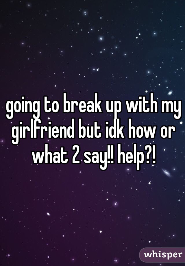 going to break up with my girlfriend but idk how or what 2 say!! help?!