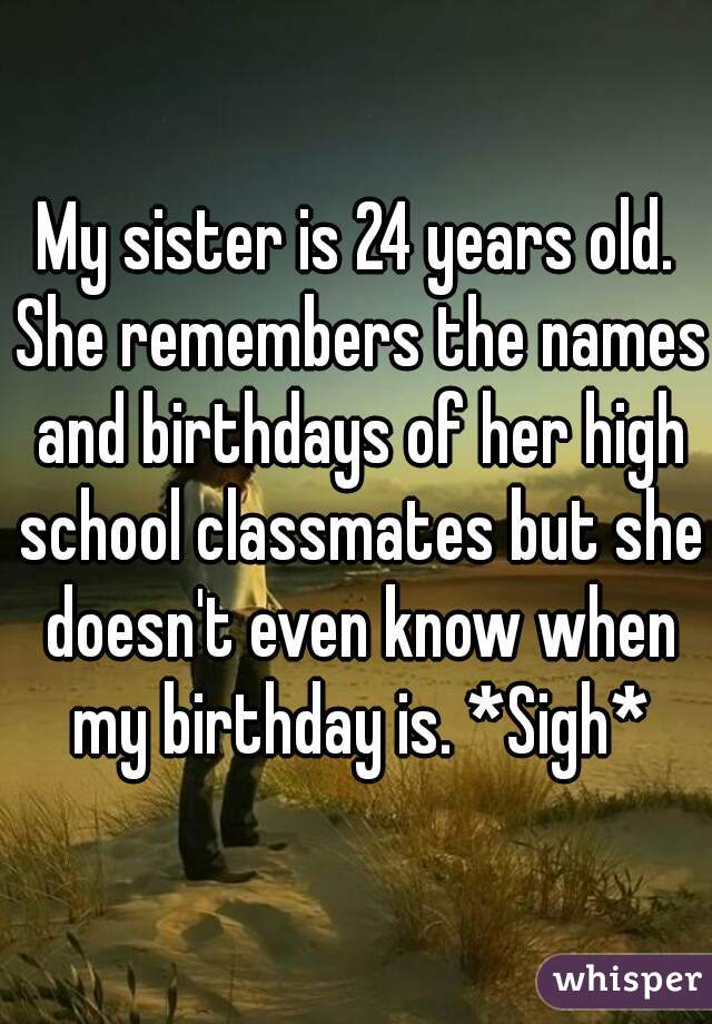 My sister is 24 years old. She remembers the names and birthdays of her high school classmates but she doesn't even know when my birthday is. *Sigh*