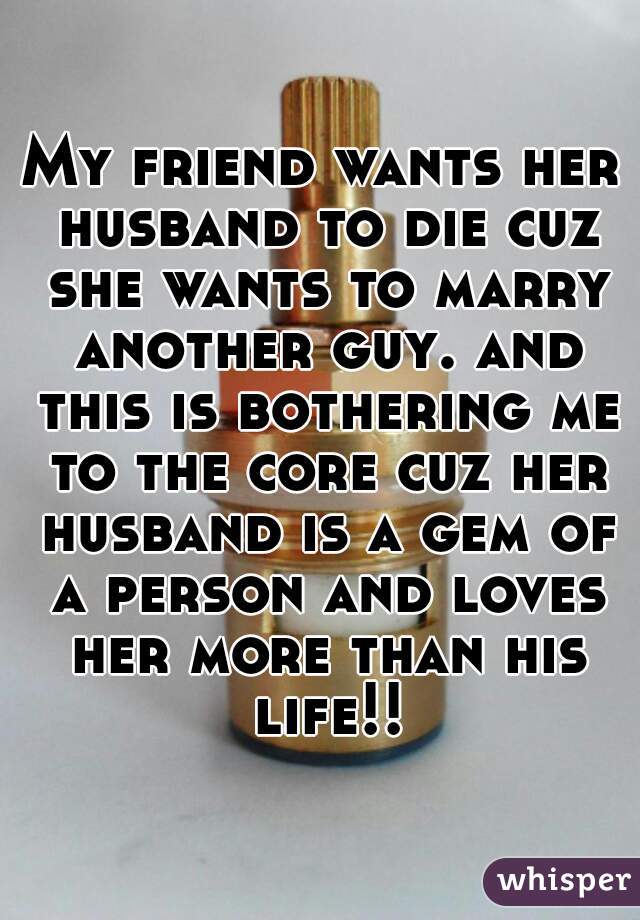 My friend wants her husband to die cuz she wants to marry another guy. and this is bothering me to the core cuz her husband is a gem of a person and loves her more than his life!!