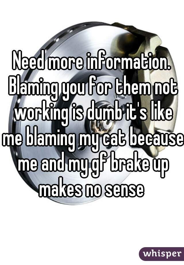 Need more information. Blaming you for them not working is dumb it's like me blaming my cat because me and my gf brake up makes no sense 