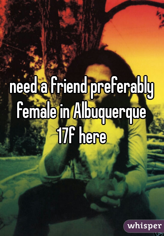 need a friend preferably female in Albuquerque 
17f here