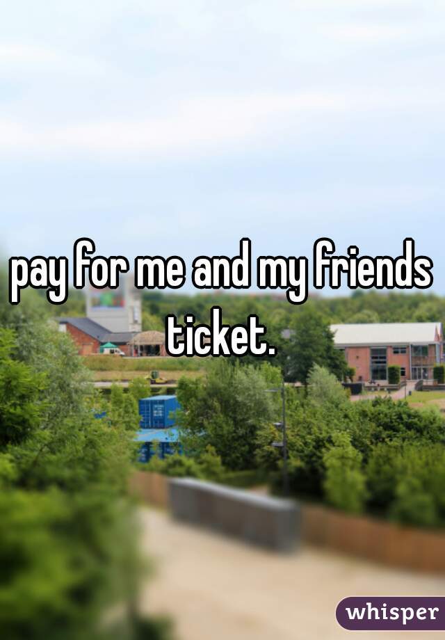 pay for me and my friends ticket. 