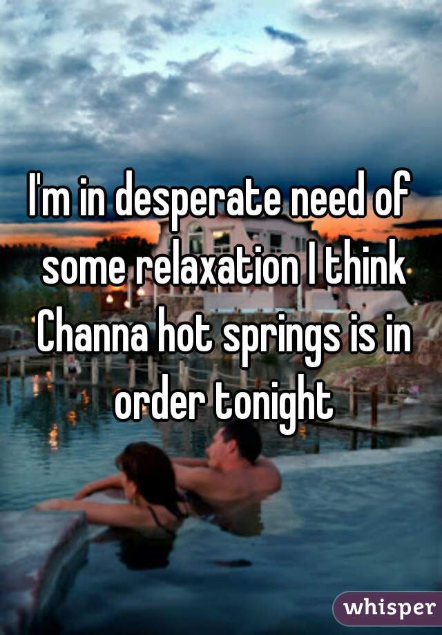 I'm in desperate need of some relaxation I think Channa hot springs is in order tonight