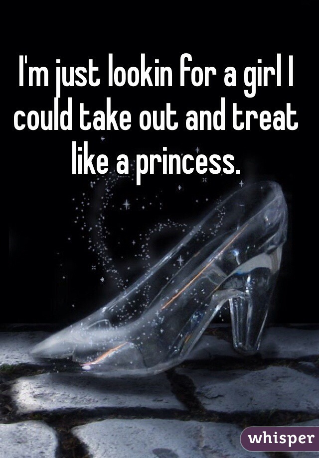 I'm just lookin for a girl I could take out and treat like a princess. 