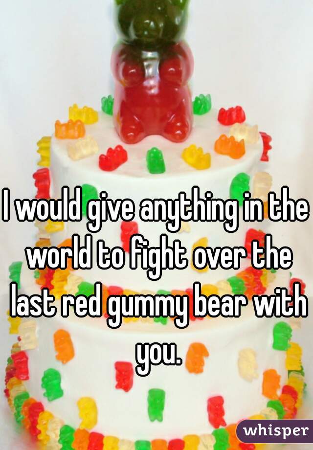 I would give anything in the world to fight over the last red gummy bear with you.