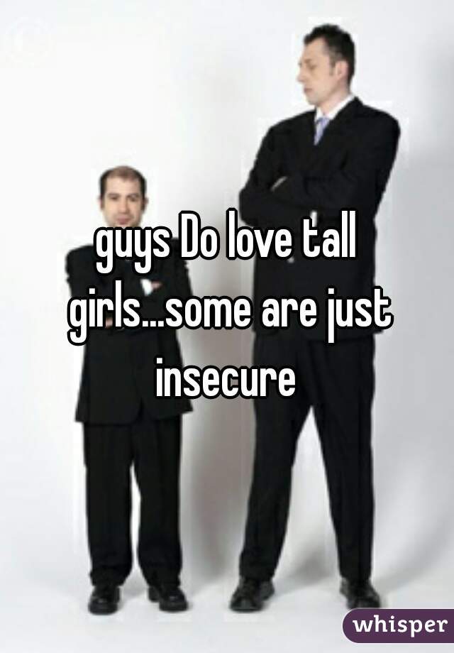 guys Do love tall girls...some are just insecure 
