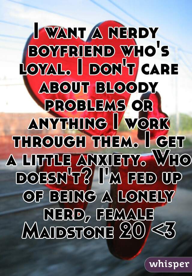 I want a nerdy boyfriend who's loyal. I don't care about bloody problems or anything I work through them. I get a little anxiety. Who doesn't? I'm fed up of being a lonely nerd, female Maidstone 20 <3