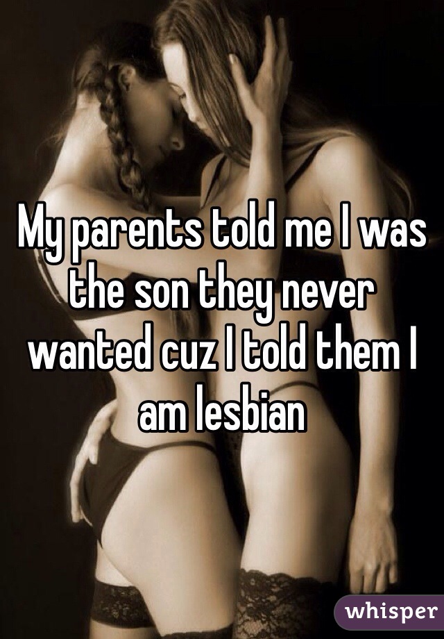 My parents told me I was the son they never wanted cuz I told them I am lesbian