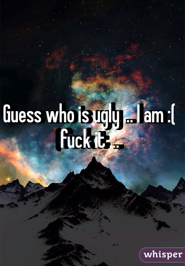 Guess who is ugly ... I am :( fuck it ...