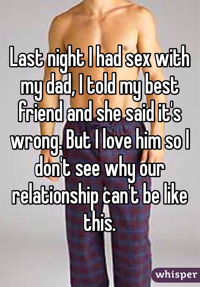 Last night I had sex with my dad, I told my best friend and she said it's wrong. But I love him so I don't see why our relationship can't be like this. 
