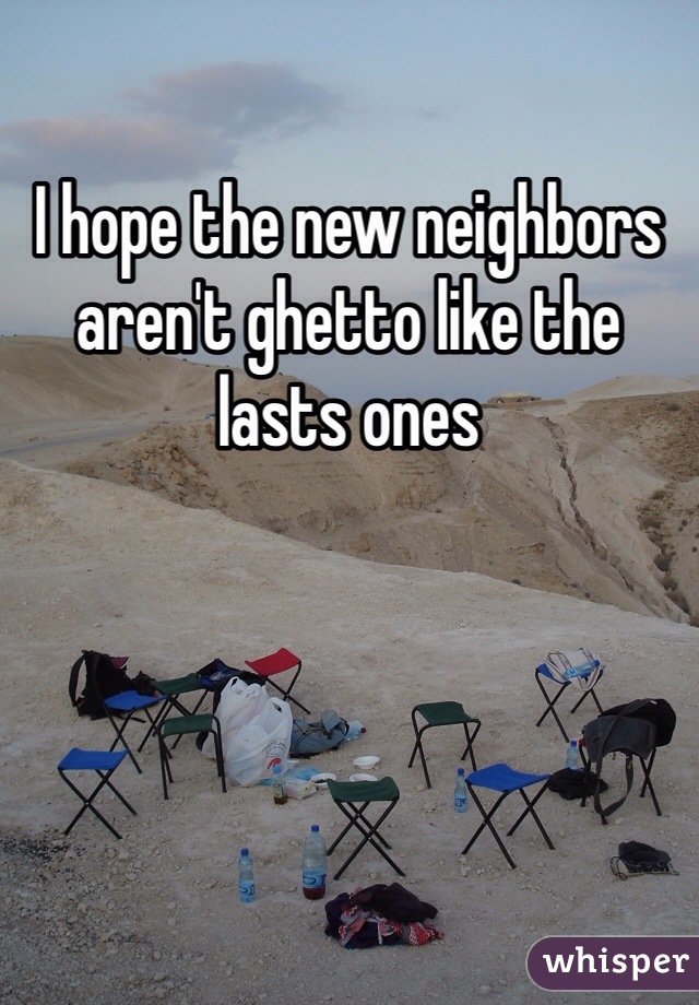 I hope the new neighbors aren't ghetto like the lasts ones