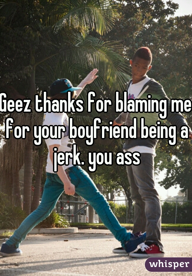 Geez thanks for blaming me for your boyfriend being a jerk. you ass