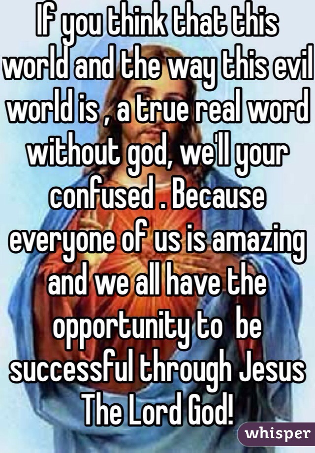If you think that this world and the way this evil world is , a true real word without god, we'll your confused . Because everyone of us is amazing and we all have the opportunity to  be successful through Jesus The Lord God!