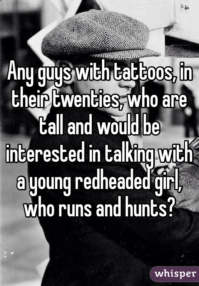 Any guys with tattoos, in their twenties, who are tall and would be interested in talking with a young redheaded girl, who runs and hunts?