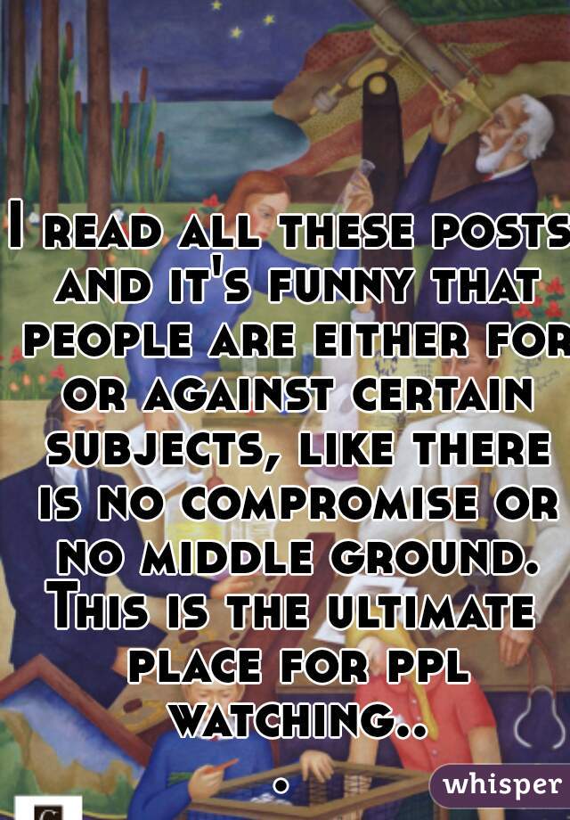 I read all these posts and it's funny that people are either for or against certain subjects, like there is no compromise or no middle ground.
This is the ultimate place for ppl watching... 