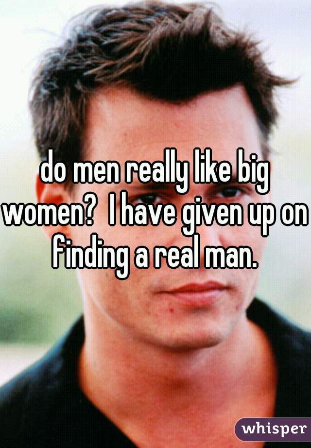 do men really like big women?  I have given up on finding a real man.