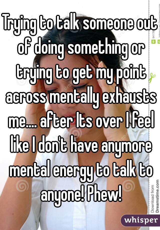 Trying to talk someone out of doing something or trying to get my point across mentally exhausts me.... after Its over I feel like I don't have anymore mental energy to talk to anyone! Phew!