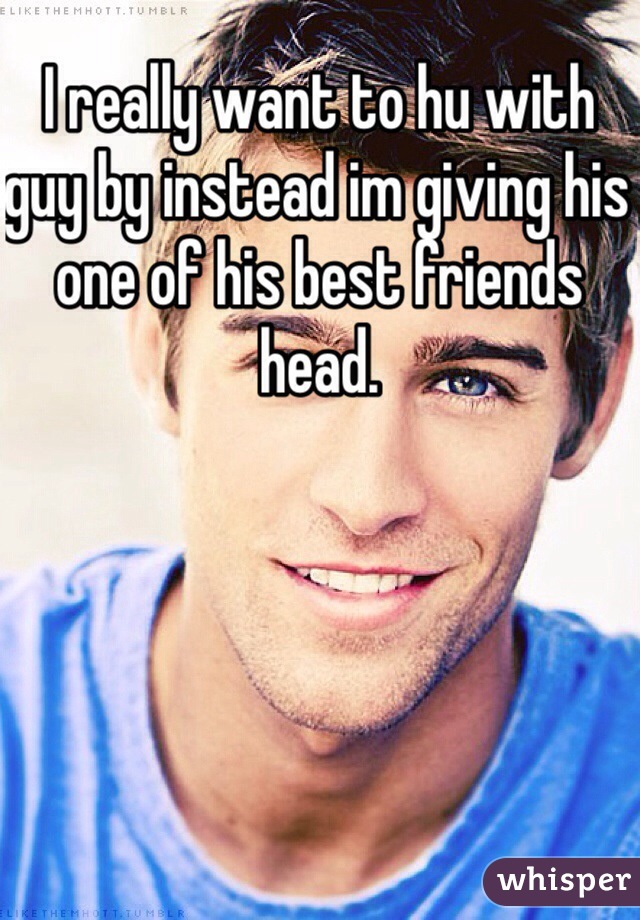 I really want to hu with guy by instead im giving his one of his best friends head.