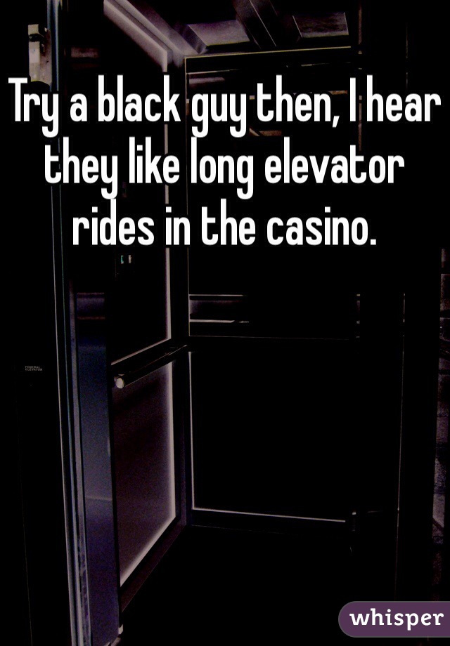Try a black guy then, I hear they like long elevator rides in the casino.