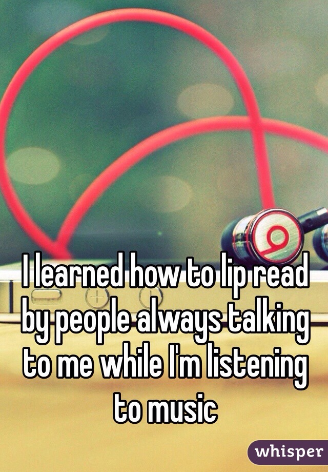 I learned how to lip read by people always talking to me while I'm listening to music
