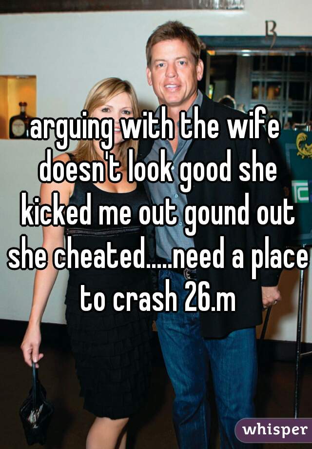 arguing with the wife doesn't look good she kicked me out gound out she cheated.....need a place to crash 26.m