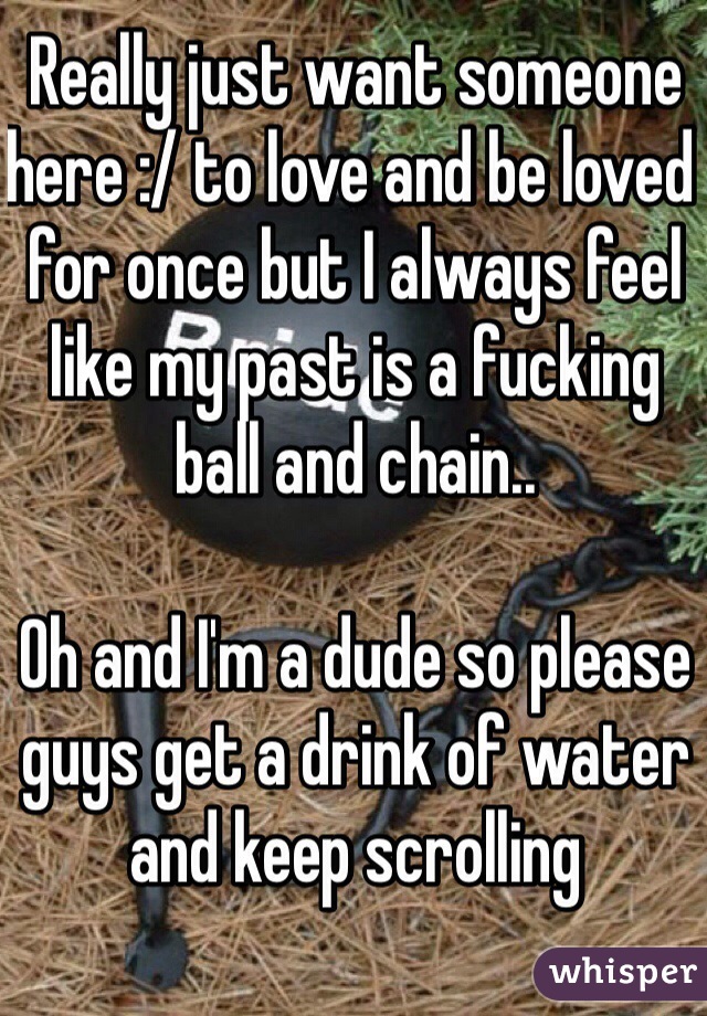 Really just want someone here :/ to love and be loved for once but I always feel like my past is a fucking ball and chain..

Oh and I'm a dude so please guys get a drink of water and keep scrolling
