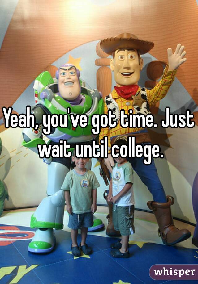 Yeah, you've got time. Just wait until college.