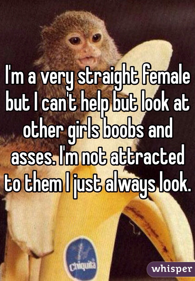 I'm a very straight female but I can't help but look at other girls boobs and asses. I'm not attracted to them I just always look. 