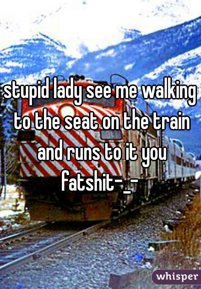 stupid lady see me walking to the seat on the train and runs to it you fatshit-_- 