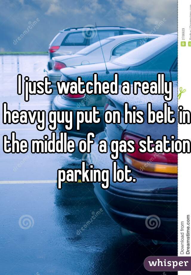 I just watched a really heavy guy put on his belt in the middle of a gas station parking lot.