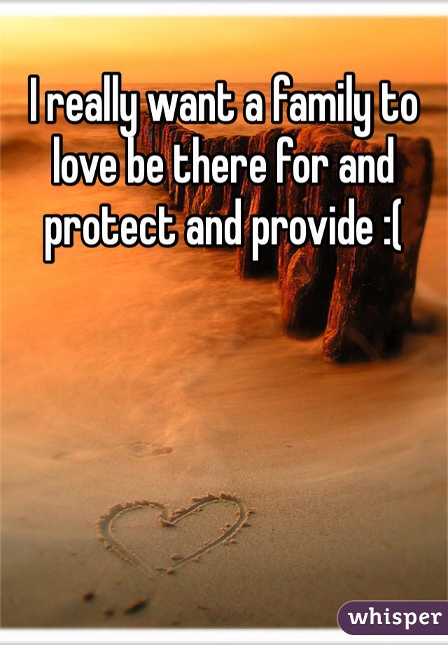 I really want a family to love be there for and protect and provide :(