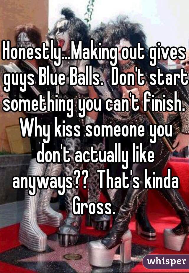 Honestly...Making out gives guys Blue Balls.  Don't start something you can't finish.  Why kiss someone you don't actually like anyways??  That's kinda Gross. 