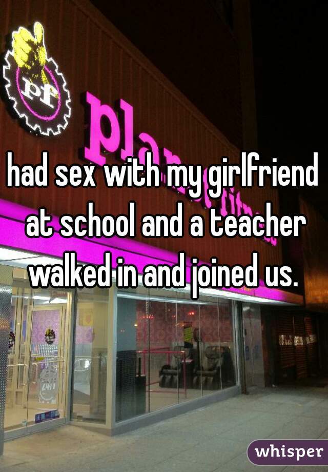 had sex with my girlfriend at school and a teacher walked in and joined us. 