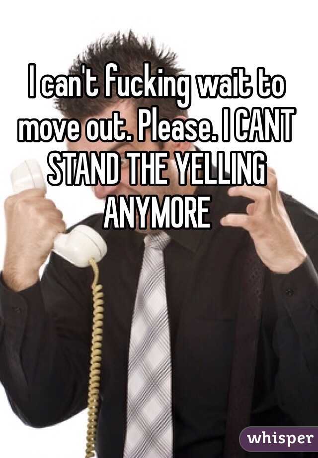 I can't fucking wait to move out. Please. I CANT STAND THE YELLING ANYMORE