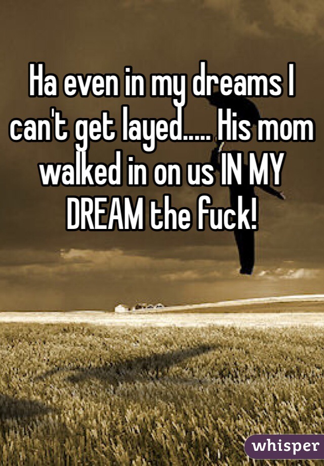 Ha even in my dreams I can't get layed..... His mom walked in on us IN MY DREAM the fuck! 
