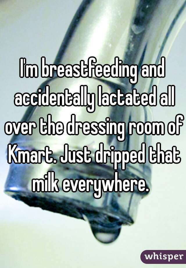 I'm breastfeeding and accidentally lactated all over the dressing room of Kmart. Just dripped that milk everywhere.  