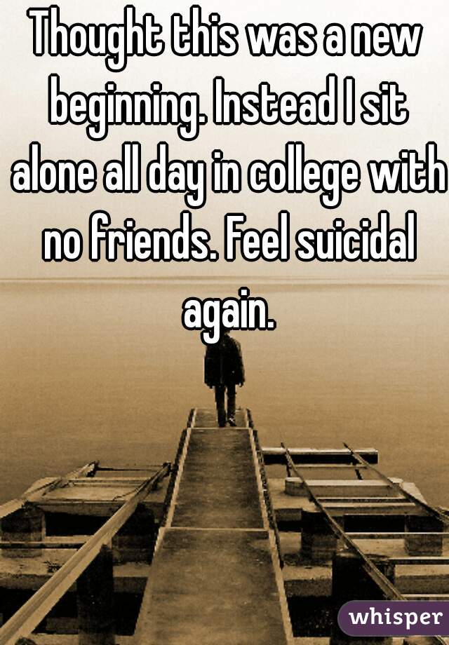 Thought this was a new beginning. Instead I sit alone all day in college with no friends. Feel suicidal again.