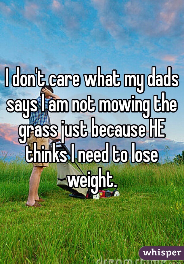 I don't care what my dads says I am not mowing the grass just because HE thinks I need to lose weight. 