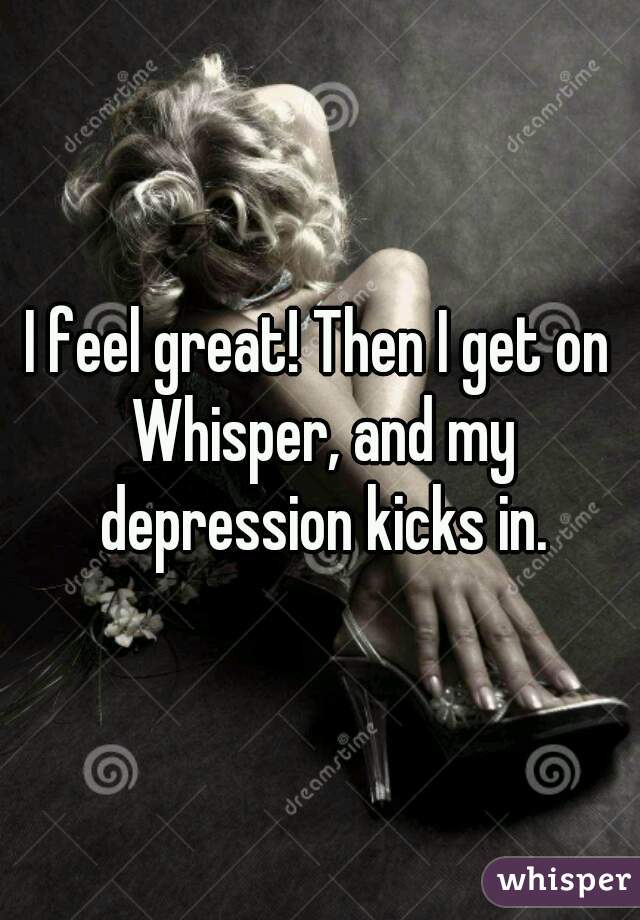 I feel great! Then I get on Whisper, and my depression kicks in.