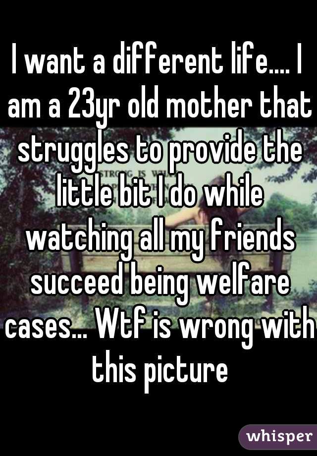 I want a different life.... I am a 23yr old mother that struggles to provide the little bit I do while watching all my friends succeed being welfare cases... Wtf is wrong with this picture