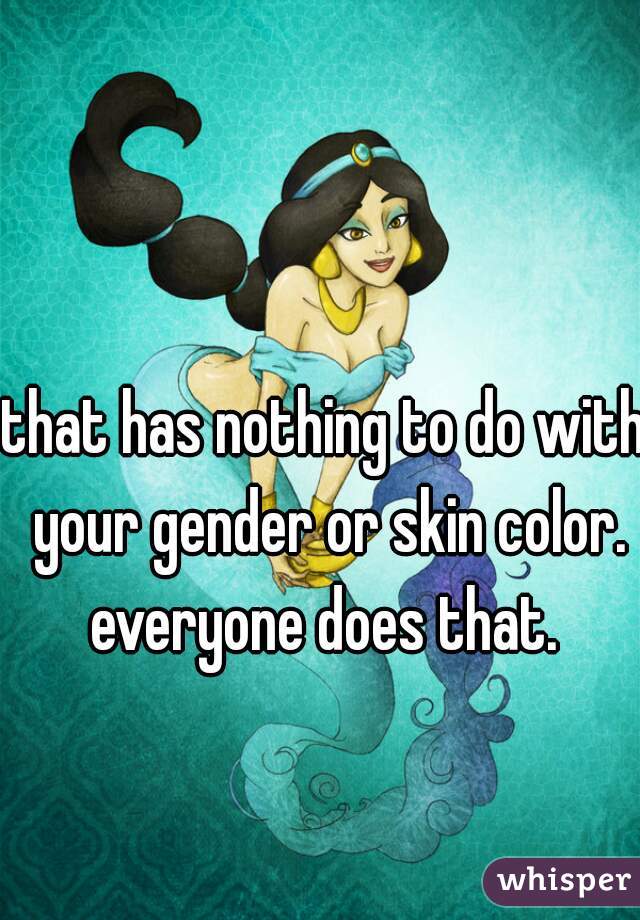 that has nothing to do with your gender or skin color.
everyone does that.
