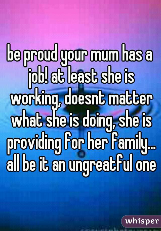 be proud your mum has a job! at least she is working, doesnt matter what she is doing, she is providing for her family... all be it an ungreatful one