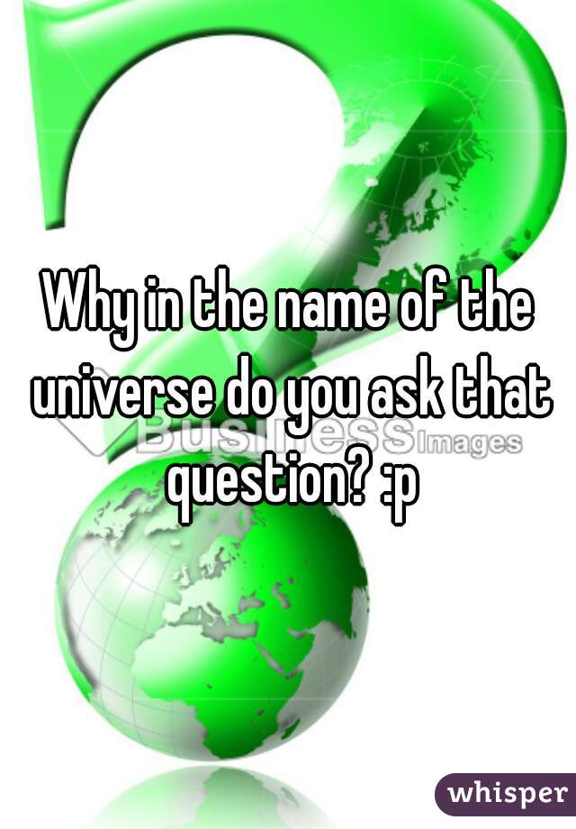 Why in the name of the universe do you ask that question? :p