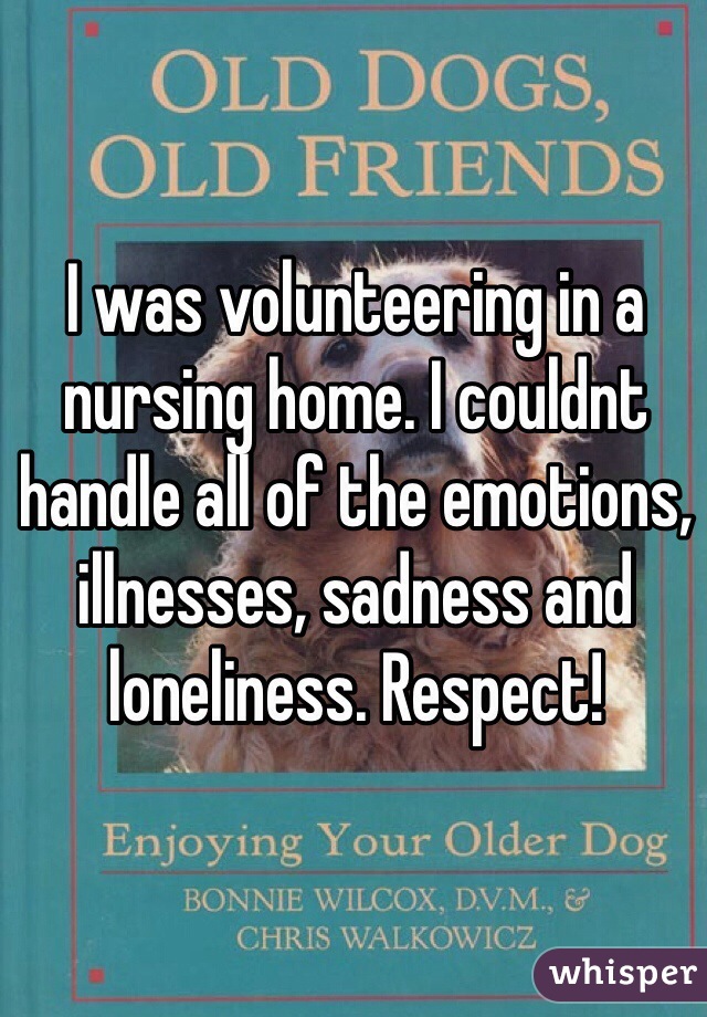 I was volunteering in a nursing home. I couldnt handle all of the emotions, illnesses, sadness and loneliness. Respect!