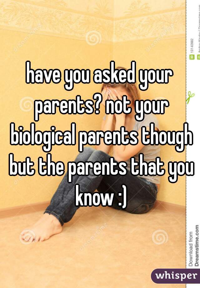 have you asked your parents? not your biological parents though but the parents that you know :)