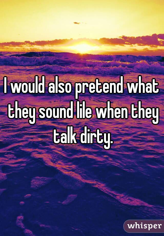 I would also pretend what they sound lile when they talk dirty.