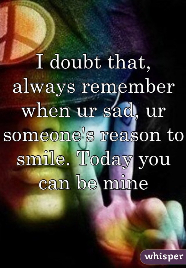 I doubt that, always remember when ur sad, ur someone's reason to smile. Today you can be mine