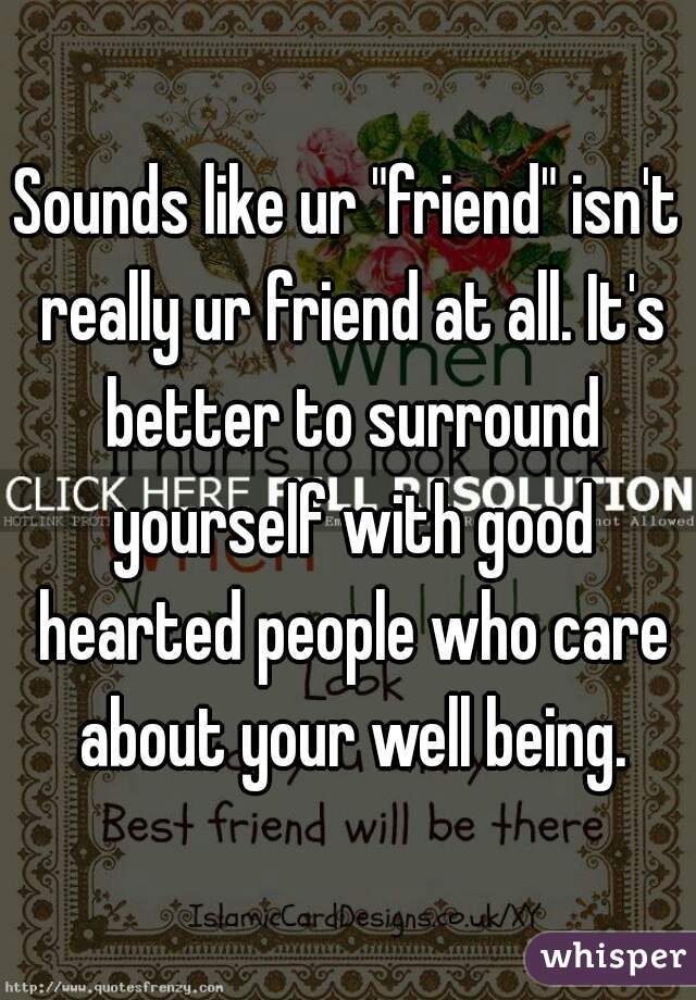 Sounds like ur "friend" isn't really ur friend at all. It's better to surround yourself with good hearted people who care about your well being.