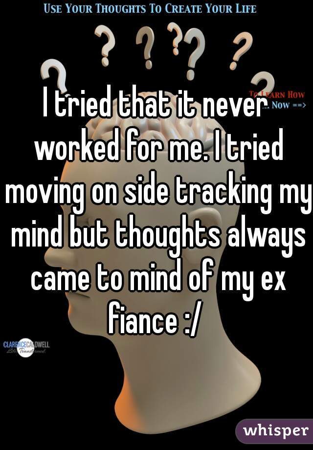 I tried that it never worked for me. I tried moving on side tracking my mind but thoughts always came to mind of my ex fiance :/ 